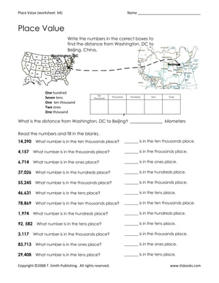 Place Value (worksheet b4)                                                  Name ________________________________



Place Value
                              Write the numbers in the correct boxes to
                              find the distance from Washington, DC to
                              Beijing, China.




                One hundred
                                                  Ten
                Seven tens                                  Thousands        Hundreds   Tens     Ones
                                               Thousands

                One ten thousand
                Two ones
                One thousand                                            ,
What is the distance from Washington, DC to Beijing? _______________ kilometers

Read the numbers and fill in the blanks.
14,390 What number is in the ten thousands place?                       _______ is in the ten thousands place.

4,157 What number is in the thousands place?                            _______ is in the thousands place.

6,714 What number is in the ones place?                                 _______ is in the ones place.

37,026 What number is in the hundreds place?                            _______ is in the hundreds place.

55,245 What number is in the thousands place?                           _______ is in the thousands place.

46,631 What number is in the tens place?                                _______ is in the tens place.

78,869 What number is in the ten thousands place?                       _______ is in the ten thousands place.

1,974 What number is in the hundreds place?                             _______ is in the hundreds place.

92, 582 What number is in the tens place?                               _______ is in the tens place.

3,117 What number is in the thousands place?                            _______ is in the thousands place.

83,713 What number is in the ones place?                                _______ is in the ones place.

29,408 What number is in the tens place?                                _______ is in the tens place.

Copyright ©2008 T. Smith Publishing. All rights reserved.                                         www.tlsbooks.com
 