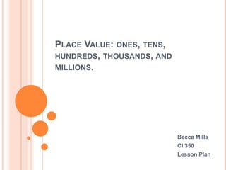 PLACE VALUE: ONES, TENS,
HUNDREDS, THOUSANDS, AND
MILLIONS.
Becca Mills
CI 350
Lesson Plan