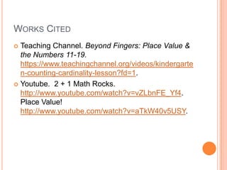 WORKS CITED
Teaching Channel. Beyond Fingers: Place Value &
the Numbers 11-19.
https://www.teachingchannel.org/videos/kindergarte
n-counting-cardinality-lesson?fd=1.
Youtube. 2 + 1 Math Rocks.
http://www.youtube.com/watch?v=vZLbnFE_Yf4.
Place Value!
http://www.youtube.com/watch?v=aTkW40v5USY.