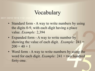 42
1
0011 0010 1010 1101 0001 0100 1011
Vocabulary
• Standard form - A way to write numbers by using
the digits 0-9, with each digit having a place
value. Example: 2,394
• Expanded form - A way to write number by
showing the value of each digit. Example: 241 =
200 + 40 + 1
• Word form - A way to write numbers by using the
word for each digit. Example: 241 = two hundred
forty-one.
 