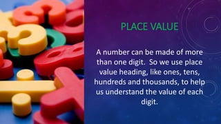 PLACE VALUE
A number can be made of more
than one digit. So we use place
value heading, like ones, tens,
hundreds and thousands, to help
us understand the value of each
digit.
 