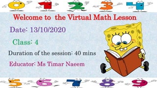 Welcome to the Virtual Math Lesson
Date: 13/10/2020
Class: 4
Duration of the session: 40 mins
Educator: Ms Timar Naeem
 