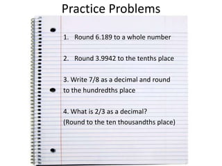 Practice Problems
1. Round 6.189 to a whole number

2. Round 3.9942 to the tenths place
3. Write 7/8 as a decimal and round
to the hundredths place
4. What is 2/3 as a decimal?
(Round to the ten thousandths place)

 