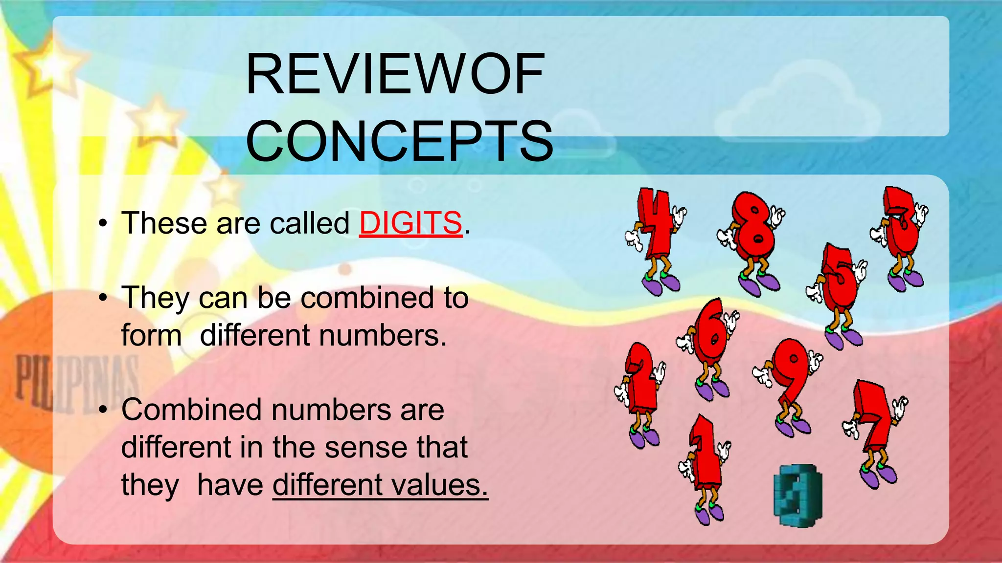 REVIEWOF
CONCEPTS
• These are called DIGITS.
• They can be combined to
form different numbers.
• Combined numbers are
different in the sense that
they have different values.
