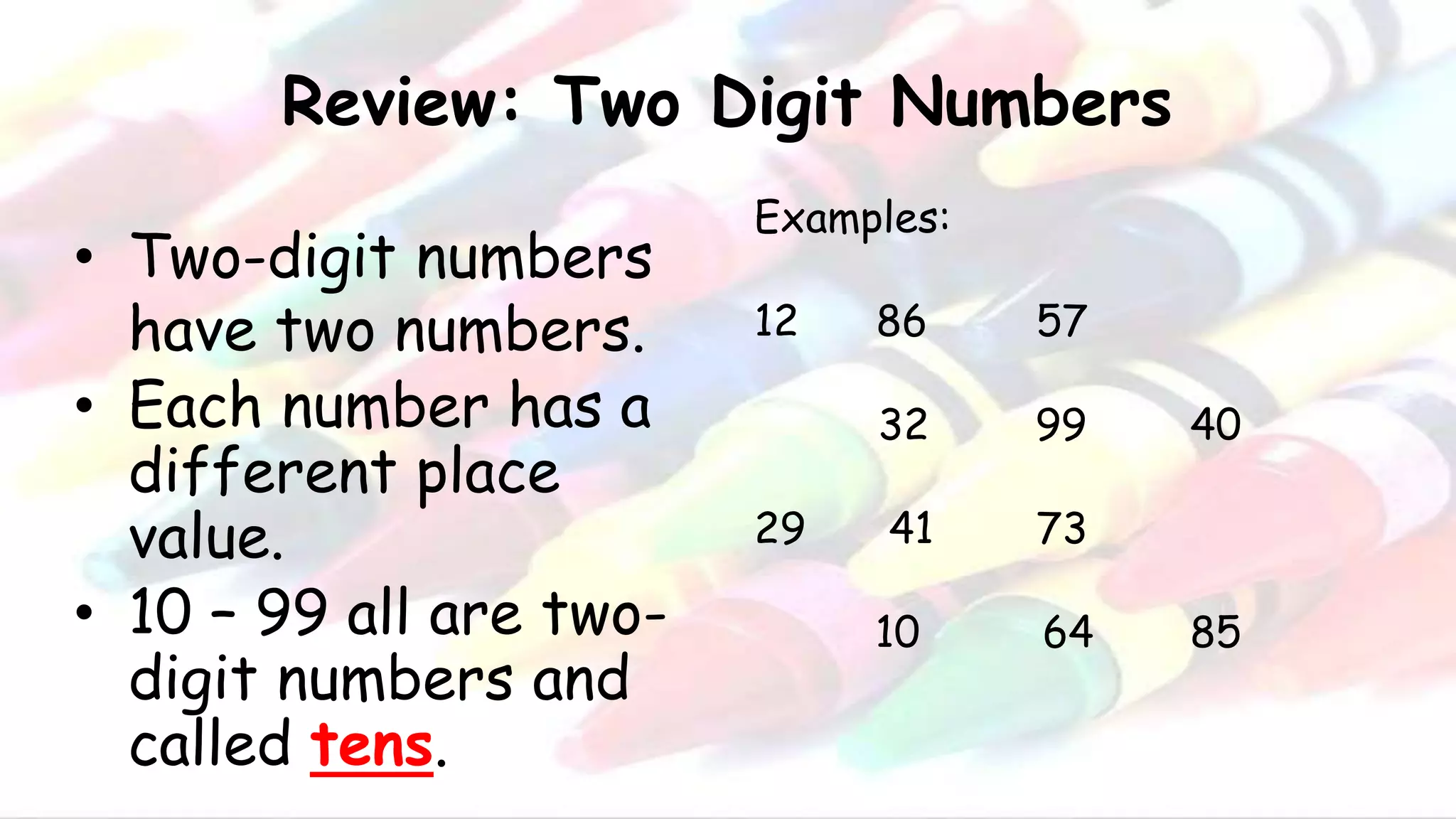 Review: Two Digit Numbers
• Two-digit numbers
have two numbers.
• Each number has a
different place
value.
• 10 – 99 all are two-
digit numbers and
called tens.
Examples:
12 86 57
32 99 40
29 41 73
10 64 85