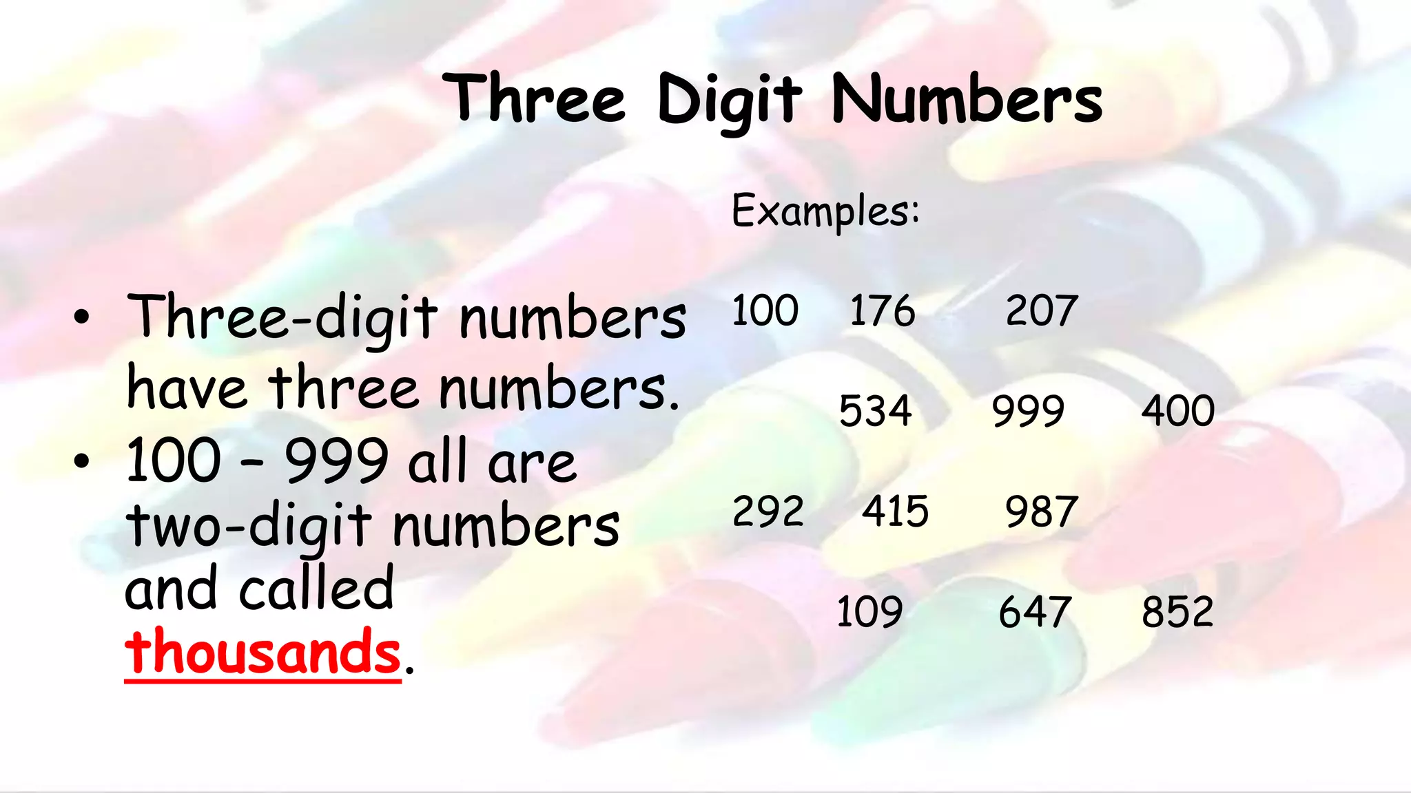 Three Digit Numbers
• Three-digit numbers
have three numbers.
• 100 – 999 all are
two-digit numbers
and called
thousands.
Examples:
100 176 207
534 999 400
292 415 987
109 647 852
