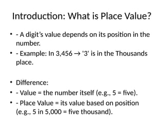 Introduction: What is Place Value?
• - A digit’s value depends on its position in the
number.
• - Example: In 3,456 → '3' is in the Thousands
place.
• Difference:
• - Value = the number itself (e.g., 5 = five).
• - Place Value = its value based on position
(e.g., 5 in 5,000 = five thousand).
 