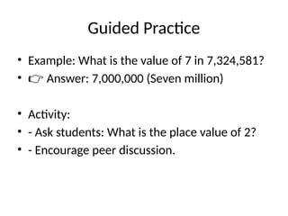 Guided Practice
• Example: What is the value of 7 in 7,324,581?
• 👉 Answer: 7,000,000 (Seven million)
• Activity:
• - Ask students: What is the place value of 2?
• - Encourage peer discussion.
 