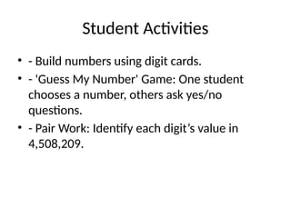 Student Activities
• - Build numbers using digit cards.
• - 'Guess My Number' Game: One student
chooses a number, others ask yes/no
questions.
• - Pair Work: Identify each digit’s value in
4,508,209.
 