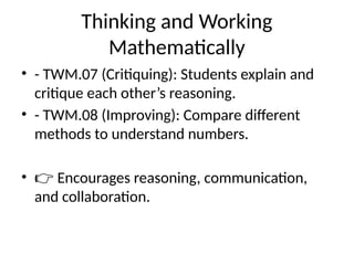 Thinking and Working
Mathematically
• - TWM.07 (Critiquing): Students explain and
critique each other’s reasoning.
• - TWM.08 (Improving): Compare different
methods to understand numbers.
• 👉 Encourages reasoning, communication,
and collaboration.
 
