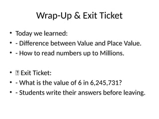 Wrap-Up & Exit Ticket
• Today we learned:
• - Difference between Value and Place Value.
• - How to read numbers up to Millions.
• 🎯 Exit Ticket:
• - What is the value of 6 in 6,245,731?
• - Students write their answers before leaving.
 