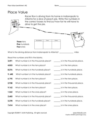Place Value (worksheet d4)                                    Name ________________________________



Place Value
                        Racer Ron is driving from his home in Indianapolis to
                        Atlanta for a slice of peach pie. Write the numbers in
                        the correct boxes to find out how far he will have to
                        drive to get the pie.




                                        Hundreds       Tens   Ones
             Three tens
             Five hundreds
             Four ones

What is the driving distance from Indianapolis to Atlanta? _______________ miles

Read the numbers and fill in the blanks.
3,491      What number is in the thousands place?             _______ is in the thousands place.

4,053      What number is in the tens place?                  _______ is in the tens place.

8,276      What number is in the hundreds place?              _______ is in the hundreds place.

9, 640     What number is in the hundreds place?              _______ is in the hundreds place.

6,195      What number is in the tens place?                  _______ is in the tens place.

2,938      What number is in the thousands place?             _______ is in the thousands place.

9,162      What number is in the tens place?                  _______ is in the tens place.

1,562      What number is in the ones place?                  _______ is in the ones place.

2,683      What number is in the thousands place?             _______ is in the thousands place.

5,378      What number is in the hundreds place?              _______ is in the hundreds place.

7,414      What number is in the ones place?                  _______ is in the ones place.



Copyright ©2009 T. Smith Publishing. All rights reserved.                               www.tlsbooks.com
                                                                            Graphics ©2009 JupiterImages Corp.
 