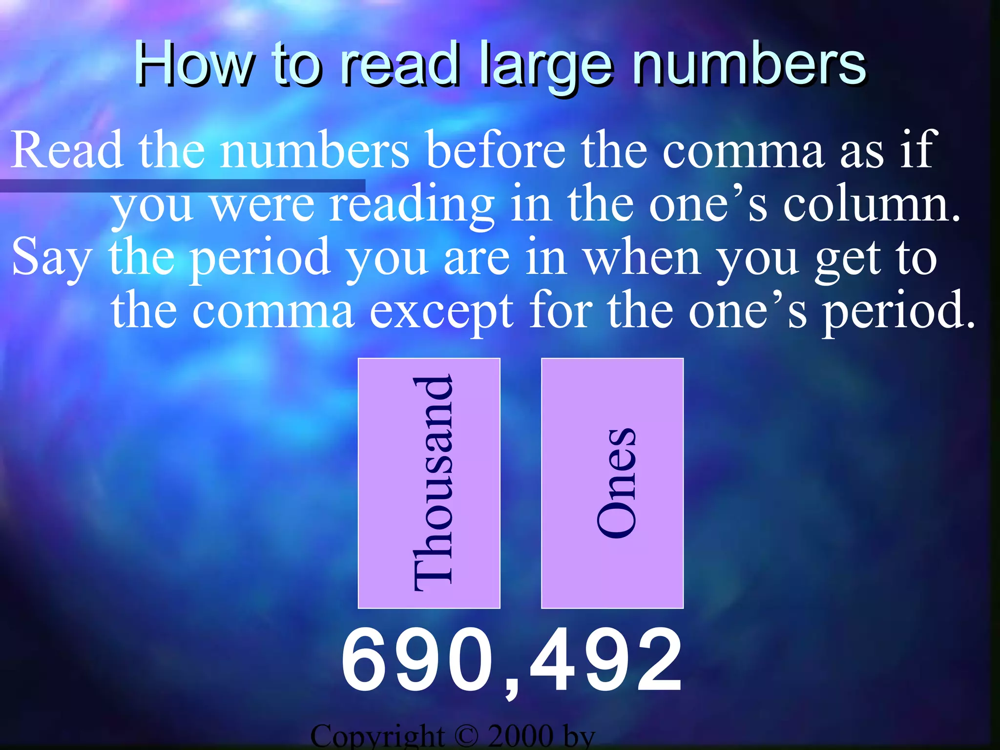 Copyright © 2000 by
How to read large numbersHow to read large numbers
690,492
Thousand
Ones
Read the numbers before the comma as if
you were reading in the one’s column.
Say the period you are in when you get to
the comma except for the one’s period.
 