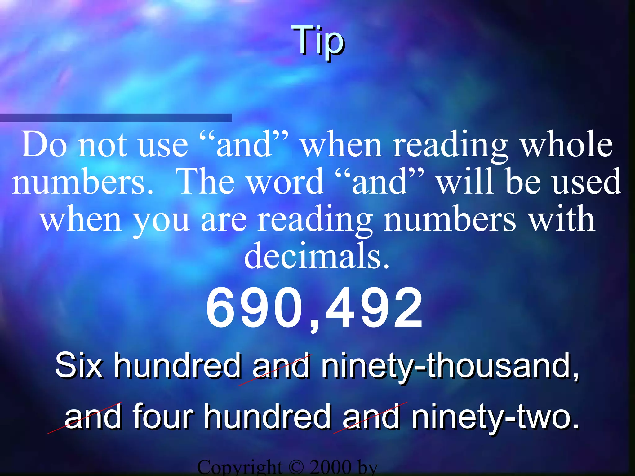 Copyright © 2000 by
TipTip
690,492
Do not use “and” when reading whole
numbers. The word “and” will be used
when you are reading numbers with
decimals.
Six hundred and ninety-thousand,Six hundred and ninety-thousand,
and four hundred and ninety-two.and four hundred and ninety-two.
 