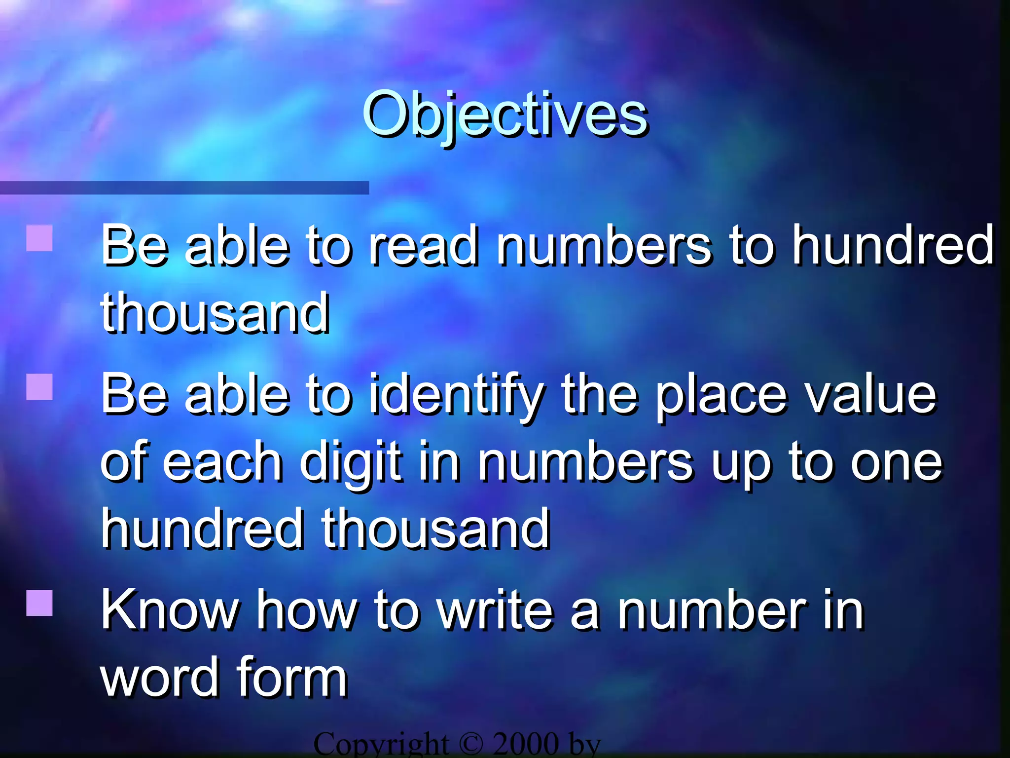 Copyright © 2000 by
ObjectivesObjectives
 Be able to read numbers to hundredBe able to read numbers to hundred
thousandthousand
 Be able to identify the place valueBe able to identify the place value
of each digit in numbers up to oneof each digit in numbers up to one
hundred thousandhundred thousand
 Know how to write a number inKnow how to write a number in
word formword form
 