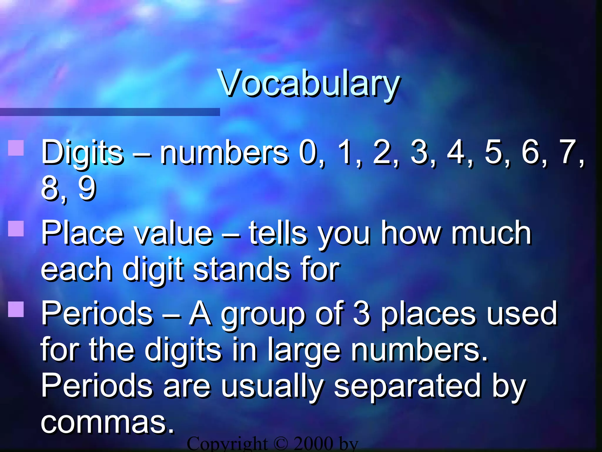 Copyright © 2000 by
VocabularyVocabulary
 Digits – numbers 0, 1, 2, 3, 4, 5, 6, 7,Digits – numbers 0, 1, 2, 3, 4, 5, 6, 7,
8, 98, 9
 Place value – tells you how muchPlace value – tells you how much
each digit stands foreach digit stands for
 Periods – A group of 3 places usedPeriods – A group of 3 places used
for the digits in large numbers.for the digits in large numbers.
Periods are usually separated byPeriods are usually separated by
commas.commas.
 