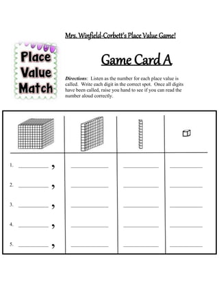 Mrs. Winfield-Corbett’s Place Value Game!
Game Card A
Directions: Listen as the number for each place value is
called. Write each digit in the correct spot. Once all digits
have been called, raise you hand to see if you can read the
number aloud correctly.
1. ____________ , _______________ ______________ _____________
2. ____________ , _______________ ______________ _____________
3. ____________ , _______________ ______________ _____________
4. ____________ , _______________ ______________ _____________
5. ____________ , _______________ ______________ _____________
 