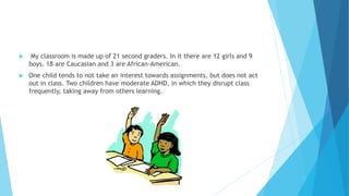 My classroom is made up of 21 second graders. In it there are 12 girls and 9
boys. 18 are Caucasian and 3 are African-American.
 One child tends to not take an interest towards assignments, but does not act
out in class. Two children have moderate ADHD, in which they disrupt class
frequently, taking away from others learning.
 