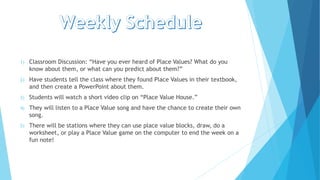1) Classroom Discussion: “Have you ever heard of Place Values? What do you
know about them, or what can you predict about them?”
2) Have students tell the class where they found Place Values in their textbook,
and then create a PowerPoint about them.
3) Students will watch a short video clip on “Place Value House.”
4) They will listen to a Place Value song and have the chance to create their own
song.
5) There will be stations where they can use place value blocks, draw, do a
worksheet, or play a Place Value game on the computer to end the week on a
fun note!
 