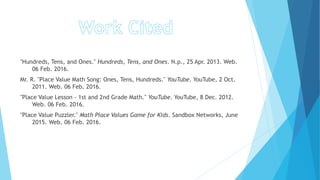 "Hundreds, Tens, and Ones." Hundreds, Tens, and Ones. N.p., 25 Apr. 2013. Web.
06 Feb. 2016.
Mr. R. "Place Value Math Song: Ones, Tens, Hundreds." YouTube. YouTube, 2 Oct.
2011. Web. 06 Feb. 2016.
"Place Value Lesson - 1st and 2nd Grade Math." YouTube. YouTube, 8 Dec. 2012.
Web. 06 Feb. 2016.
"Place Value Puzzler." Math Place Values Game for Kids. Sandbox Networks, June
2015. Web. 06 Feb. 2016.
 