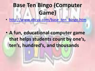 Base Ten Bingo (Computer
Game)
• http://www.abcya.com/base_ten_bingo.htm
• A fun, educational computer game
that helps students count by one’s,
ten’s, hundred’s, and thousands
 