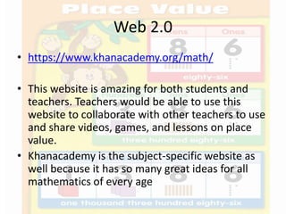 Web 2.0
• https://www.khanacademy.org/math/
• This website is amazing for both students and
teachers. Teachers would be able to use this
website to collaborate with other teachers to use
and share videos, games, and lessons on place
value.
• Khanacademy is the subject-specific website as
well because it has so many great ideas for all
mathematics of every age
 