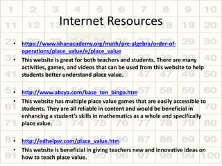 Internet Resources
• https://www.khanacademy.org/math/pre-algebra/order-of-
operations/place_value/e/place_value
• This website is great for both teachers and students. There are many
activities, games, and videos that can be used from this website to help
students better understand place value.
• http://www.abcya.com/base_ten_bingo.htm
• This website has multiple place value games that are easily accessible to
students. They are all reliable in content and would be beneficial in
enhancing a student’s skills in mathematics as a whole and specifically
place value.
• http://edhelper.com/place_value.htm
• This website is beneficial in giving teachers new and innovative ideas on
how to teach place value.
 