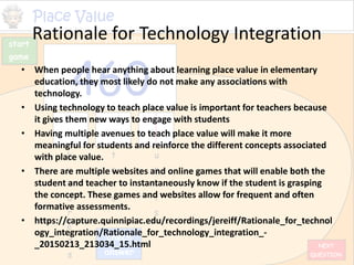 Rationale for Technology Integration
• When people hear anything about learning place value in elementary
education, they most likely do not make any associations with
technology.
• Using technology to teach place value is important for teachers because
it gives them new ways to engage with students
• Having multiple avenues to teach place value will make it more
meaningful for students and reinforce the different concepts associated
with place value.
• There are multiple websites and online games that will enable both the
student and teacher to instantaneously know if the student is grasping
the concept. These games and websites allow for frequent and often
formative assessments.
• https://capture.quinnipiac.edu/recordings/jereiff/Rationale_for_technol
ogy_integration/Rationale_for_technology_integration_-
_20150213_213034_15.html
 