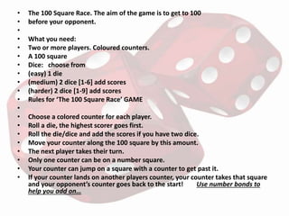 • The 100 Square Race. The aim of the game is to get to 100
• before your opponent.
•
• What you need:
• Two or more players. Coloured counters.
• A 100 square
• Dice: choose from
• (easy) 1 die
• (medium) 2 dice [1-6] add scores
• (harder) 2 dice [1-9] add scores
• Rules for ‘The 100 Square Race’ GAME
•
• Choose a colored counter for each player.
• Roll a die, the highest scorer goes first.
• Roll the die/dice and add the scores if you have two dice.
• Move your counter along the 100 square by this amount.
• The next player takes their turn.
• Only one counter can be on a number square.
• Your counter can jump on a square with a counter to get past it.
• If your counter lands on another players counter, your counter takes that square
and your opponent’s counter goes back to the start! Use number bonds to
help you add on…
 