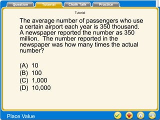 Tutorial

    The average number of passengers who use
    a certain airport each year is 350 thousand.
    A newspaper reported the number as 350
    million. The number reported in the
    newspaper was how many times the actual
    number?

    (A)   10
    (B)   100
    (C)   1,000
    (D)   10,000



Place Value
 