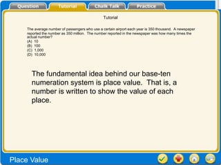 Tutorial

    The average number of passengers who use a certain airport each year is 350 thousand. A newspaper
    reported the number as 350 million. The number reported in the newspaper was how many times the
    actual number?
    (A) 10
    (B) 100
    (C) 1,000
    (D) 10,000




      The fundamental idea behind our base-ten
      numeration system is place value. That is, a
      number is written to show the value of each
      place.




Place Value
 