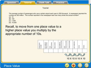 Tutorial


   The average number of passengers who use a certain airport each year is 350 thousand. A newspaper reported the
   number as 350 million. The number reported in the newspaper was how many times the actual number?
   (A) 10
   (B) 100
   (C) 1,000
   (D) 10,000


 Recall, to move from one place value to a
 higher place value you multiply by the
 appropriate number of 10s.




                                                                                            THOUSANDS


                                                                                                        THOUSANDS

                                                                                                                    THOUSANDS


                                                                                                                                HUNDREDS
                                                                                            HUNDRED
                                                           HUNDRED
                                                           MILLIONS


                                                                      MILLIONS

                                                                                 MILLIONS
                                             POSITION
                                             NAME




                                                                                                                                                  ONES
                                                                                                                                           TENS
                                                                      TEN




                                                                                                        TEN
                                                                                                                10 X 10 X 10 X 10


Place Value
 