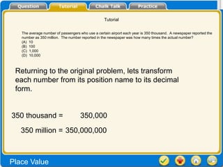 Tutorial


   The average number of passengers who use a certain airport each year is 350 thousand. A newspaper reported the
   number as 350 million. The number reported in the newspaper was how many times the actual number?
   (A) 10
   (B) 100
   (C) 1,000
   (D) 10,000



 Returning to the original problem, lets transform
 each number from its position name to its decimal
 form.


350 thousand =                      350,000

   350 million = 350,000,000



Place Value
 