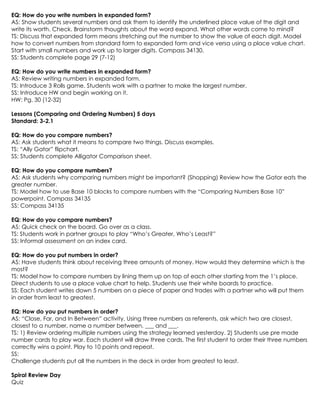 EQ: How do you write numbers in expanded form?
AS: Show students several numbers and ask them to identify the underlined place value of the digit and
write its worth. Check. Brainstorm thoughts about the word expand. What other words come to mind?
TS: Discuss that expanded form means stretching out the number to show the value of each digit. Model
how to convert numbers from standard form to expanded form and vice versa using a place value chart.
Start with small numbers and work up to larger digits. Compass 34130.
SS: Students complete page 29 (7-12)

EQ: How do you write numbers in expanded form?
AS: Review writing numbers in expanded form.
TS: Introduce 3 Rolls game. Students work with a partner to make the largest number.
SS: Introduce HW and begin working on it.
HW: Pg. 30 (12-32)

Lessons (Comparing and Ordering Numbers) 5 days
Standard: 3-2.1

EQ: How do you compare numbers?
AS: Ask students what it means to compare two things. Discuss examples.
TS: “Ally Gator” flipchart.
SS: Students complete Alligator Comparison sheet.

EQ: How do you compare numbers?
AS: Ask students why comparing numbers might be important? (Shopping) Review how the Gator eats the
greater number.
TS: Model how to use Base 10 blocks to compare numbers with the “Comparing Numbers Base 10”
powerpoint. Compass 34135
SS: Compass 34135

EQ: How do you compare numbers?
AS: Quick check on the board. Go over as a class.
TS: Students work in partner groups to play “Who’s Greater, Who’s Least?”
SS: Informal assessment on an index card.

EQ: How do you put numbers in order?
AS: Have students think about receiving three amounts of money. How would they determine which is the
most?
TS: Model how to compare numbers by lining them up on top of each other starting from the 1’s place.
Direct students to use a place value chart to help. Students use their white boards to practice.
SS: Each student writes down 5 numbers on a piece of paper and trades with a partner who will put them
in order from least to greatest.

EQ: How do you put numbers in order?
AS: “Close, Far, and In Between” activity. Using three numbers as referents, ask which two are closest,
closest to a number, name a number between, ___ and ___.
TS: 1) Review ordering multiple numbers using the strategy learned yesterday. 2) Students use pre made
number cards to play war. Each student will draw three cards. The first student to order their three numbers
correctly wins a point. Play to 10 points and repeat.
SS:
Challenge students put all the numbers in the deck in order from greatest to least.

Spiral Review Day
Quiz
 