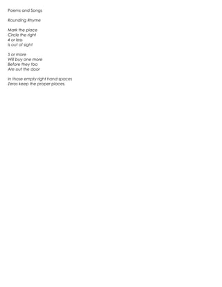 Poems and Songs

Rounding Rhyme

Mark the place
Circle the right
4 or less
is out of sight

5 or more
Will buy one more
Before they too
Are out the door

In those empty right hand spaces
Zeros keep the proper places.
 