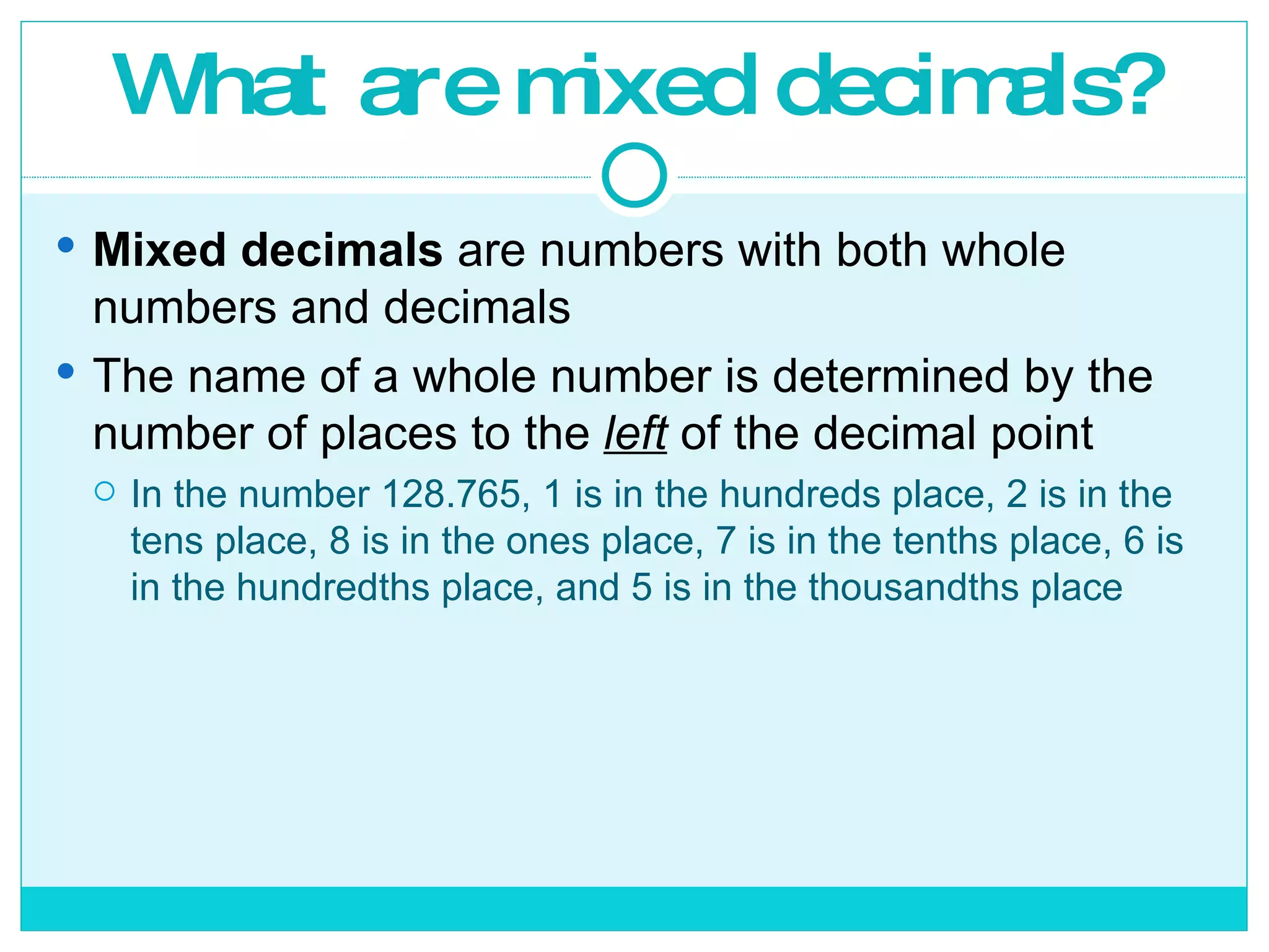 What are mixed decimals? Mixed decimals  are numbers with both whole numbers and decimals The name of a whole number is determined by the number of places to the  left  of the decimal point In the number 128.765, 1 is in the hundreds place, 2 is in the tens place, 8 is in the ones place, 7 is in the tenths place, 6 is in the hundredths place, and 5 is in the thousandths place 