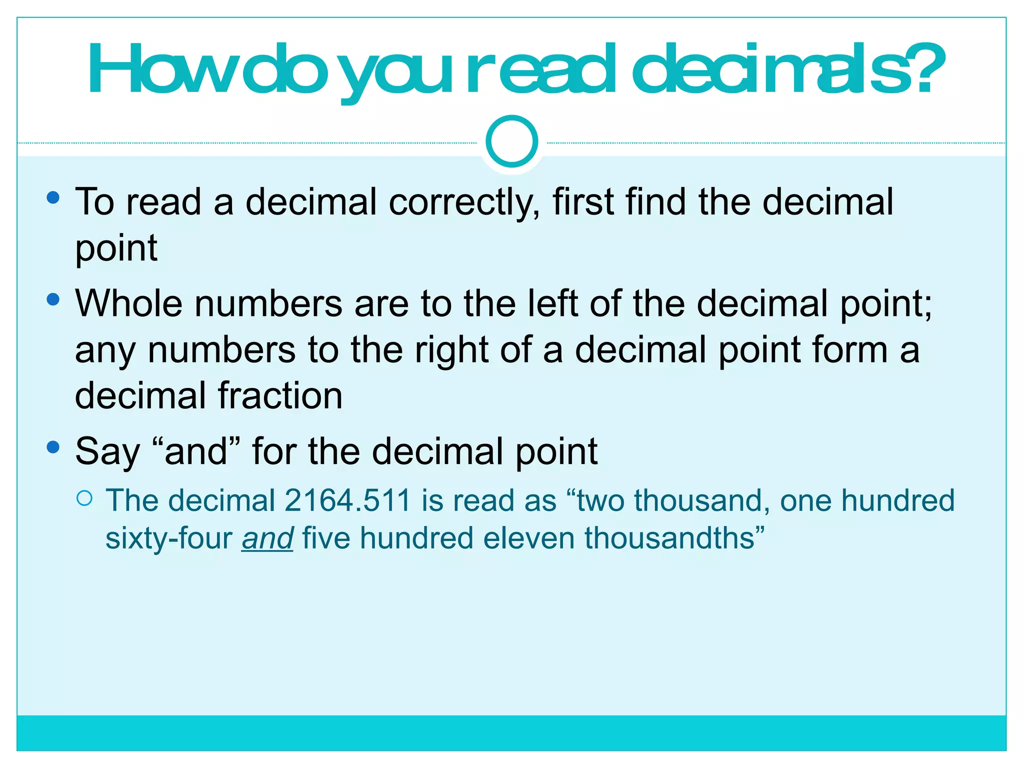 How do you read decimals? To read a decimal correctly, first find the decimal point Whole numbers are to the left of the decimal point; any numbers to the right of a decimal point form a decimal fraction Say “and” for the decimal point The decimal 2164.511 is read as “two thousand, one hundred sixty-four  and  five hundred eleven thousandths” 