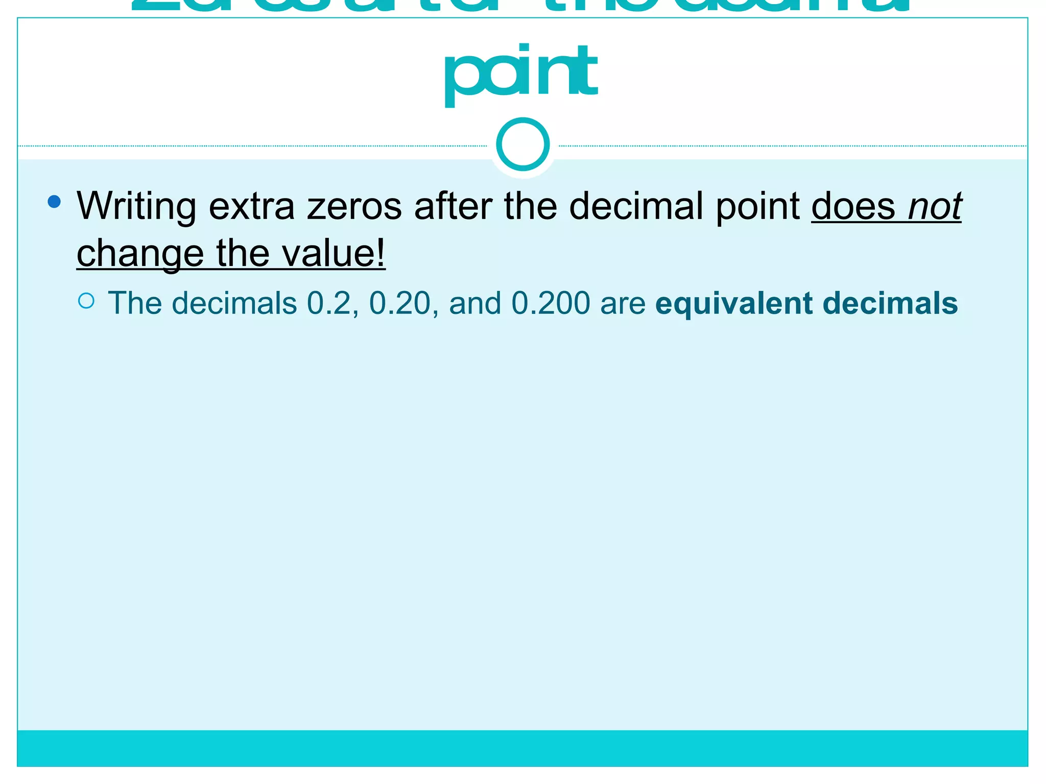 Zeros after the decimal point Writing extra zeros after the decimal point  does  not  change the value! The decimals 0.2, 0.20, and 0.200 are  equivalent decimals 