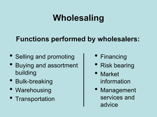 Wholesaling
• Financing
• Risk bearing
• Market
information
• Management
services and
advice
• Selling and promoting
• Buying and assortment
building
• Bulk-breaking
• Warehousing
• Transportation
Functions performed by wholesalers:
 