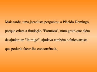 Mais tarde, uma jornalista perguntou a Plácido Domingo,  porque criara a fundação "Formosa", num gesto que além  de ajudar um "inimigo", ajudava também o único artista  que poderia fazer-lhe concorrência.   