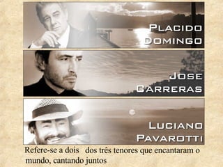 Refere-se a dois dos três tenores que encantaram o mundo, cantando juntos 