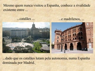 Mesmo quem nunca visitou a Espanha, conhece a rivalidade existente entre ... ...dado que os catalães lutam pela autonomia, numa Espanha dominada por Madrid.   ...catalães ... ...e madrilenos, ... 