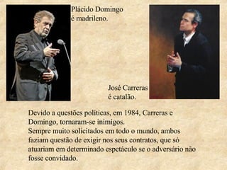 Plácido Domingo é madrileno. José Carreras é catalão. Devido a questões políticas, em 1984, Carreras e Domingo, tornaram-se inimigos.  Sempre muito solicitados em todo o mundo, ambos faziam questão de exigir nos seus contratos, que só atuariam em determinado espetáculo se o adversário não fosse convidado.  