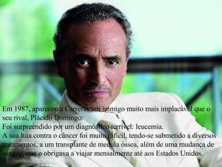 Em 1987, apareceu a Carreras um inimigo muito mais implacável que o seu rival, Plácido Domingo:  Foi surpreendido por um diagnóstico terrível: leucemia.  A sua luta contra o câncer foi muito difícil, tendo-se submetido a diversos tratamentos, a um transplante de medula óssea, além de uma mudança de sangue, que o obrigava a viajar mensalmente até aos Estados Unidos. 