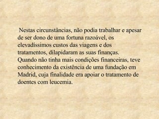 Nestas circunstâncias, não podia trabalhar e apesar de ser dono de uma fortuna razoável, os elevadíssimos custos das viagens e dos tratamentos, dilapidaram as suas finanças.  Quando não tinha mais condições financeiras, teve conhecimento da existência de uma fundação em Madrid, cuja finalidade era apoiar o tratamento de doentes com leucemia. 