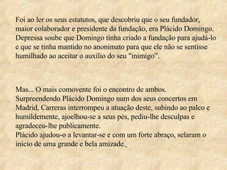 Foi ao ler os seus estatutos, que descobriu que o seu fundador, maior colaborador e presidente da fundação, era Plácido Domingo. Depressa soube que Domingo tinha criado a fundação para ajudá-lo e que se tinha mantido no anonimato para que ele não se sentisse humilhado ao aceitar o auxílio do seu "inimigo”.  Mas... O mais comovente foi o encontro de ambos.  Surpreendendo Plácido Domingo num dos seus concertos em Madrid, Carreras interrompeu a atuação deste, subindo ao palco e humildemente, ajoelhou-se a seus pés, pediu-lhe desculpas e agradeceu-lhe publicamente.  Plácido ajudou-o a levantar-se e com um forte abraço, selaram o início de uma grande e bela amizade.   