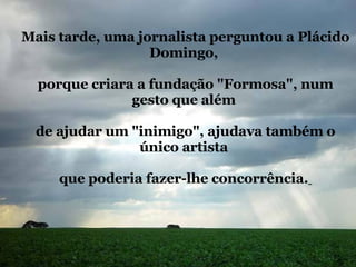 Mais tarde, uma jornalista perguntou a Plácido Domingo,  porque criara a fundação "Formosa", num gesto que além  de ajudar um "inimigo", ajudava também o único artista  que poderia fazer-lhe concorrência.   