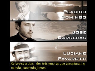 Refere-se a dois dos três tenores que encantaram o mundo, cantando juntos 