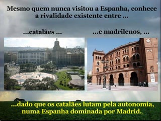 Mesmo quem nunca visitou a Espanha, conhece a rivalidade existente entre ... ...dado que os catalães lutam pela autonomia, numa Espanha dominada por Madrid.   ...catalães ... ...e madrilenos, ... 