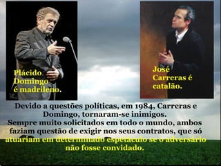 Plácido Domingo é madrileno . José Carreras é catalão. Devido a questões políticas, em 1984, Carreras e Domingo, tornaram-se inimigos.  Sempre muito solicitados em todo o mundo, ambos   faziam questão de exigir nos seus   contratos, que só  atuariam em determinado espetáculo se o adversário não fosse convidado.  